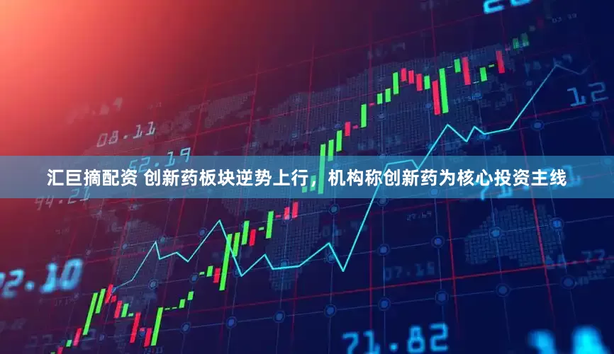 汇巨摘配资 创新药板块逆势上行，机构称创新药为核心投资主线