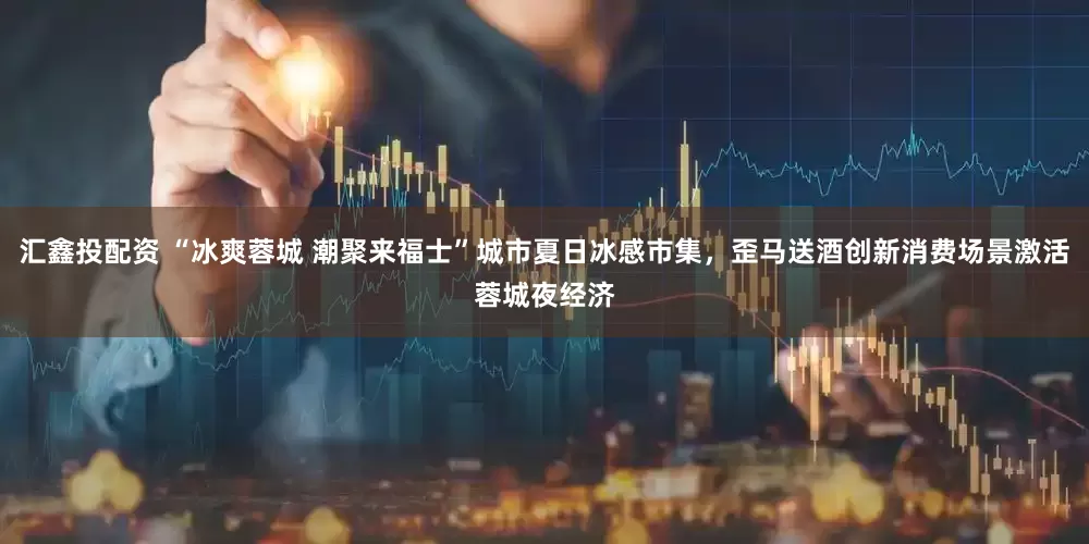 汇鑫投配资 “冰爽蓉城 潮聚来福士”城市夏日冰感市集，歪马送酒创新消费场景激活蓉城夜经济