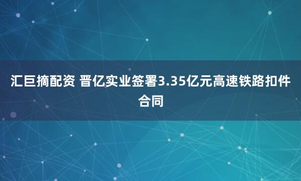 汇巨摘配资 晋亿实业签署3.35亿元高速铁路扣件合同