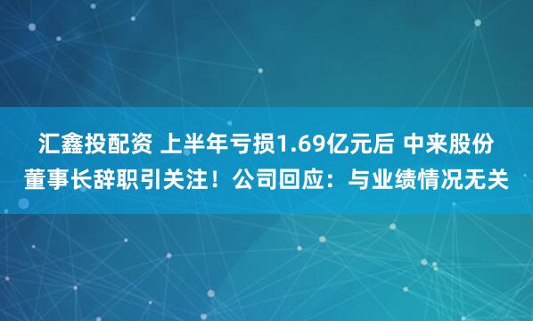 汇鑫投配资 上半年亏损1.69亿元后 中来股份董事长辞职引关注！公司回应：与业绩情况无关