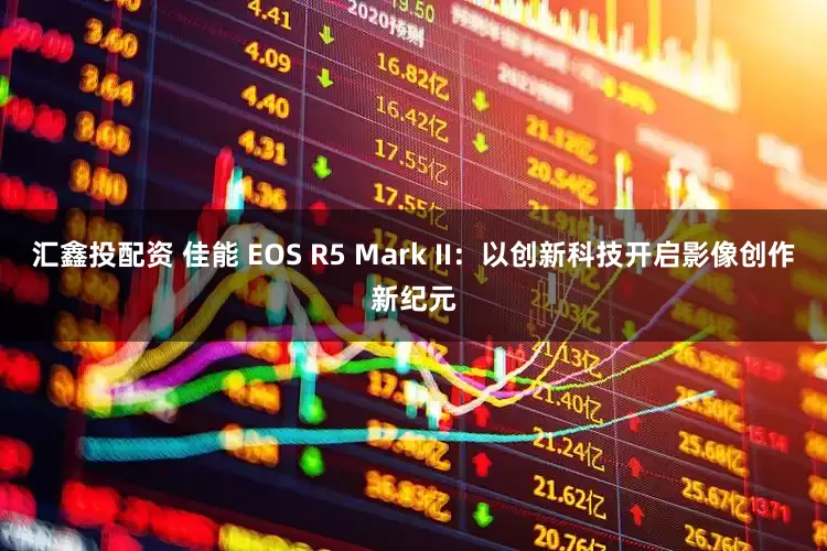 汇鑫投配资 佳能 EOS R5 Mark II：以创新科技开启影像创作新纪元