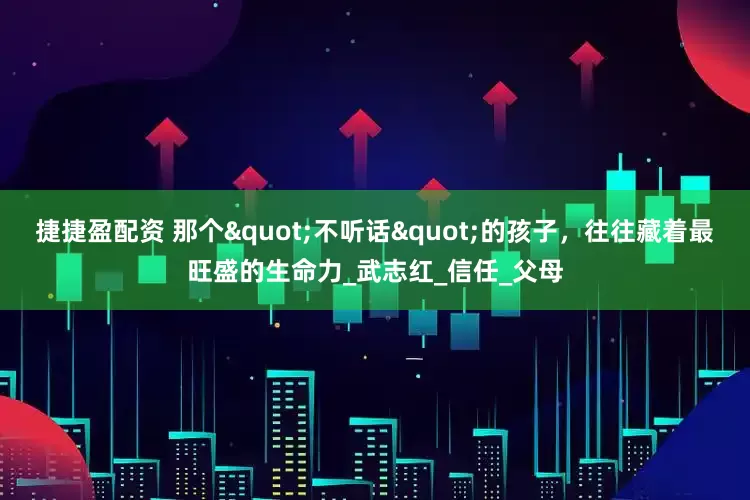 捷捷盈配资 那个"不听话"的孩子，往往藏着最旺盛的生命力_武志红_信任_父母