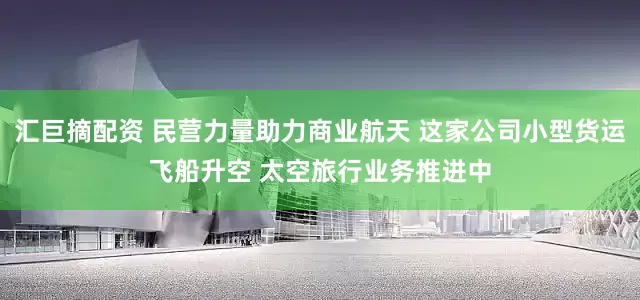汇巨摘配资 民营力量助力商业航天 这家公司小型货运飞船升空 太空旅行业务推进中